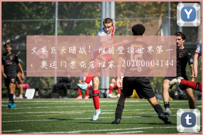 女单巨头暗战！谁将登顶世界第一，奥运门票花落谁家_20260604144559