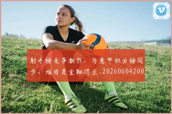 射手榜竞争激烈,与意甲积分榜同步,谁将是金靴得主_20260604200019