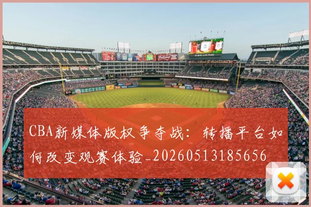 CBA新媒体版权争夺战：转播平台如何改变观赛体验_20260513185656