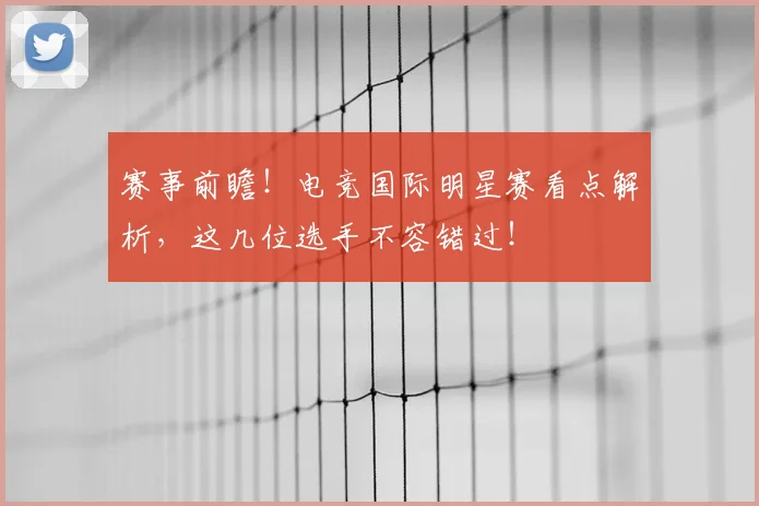 赛事前瞻！电竞国际明星赛看点解析，这几位选手不容错过！