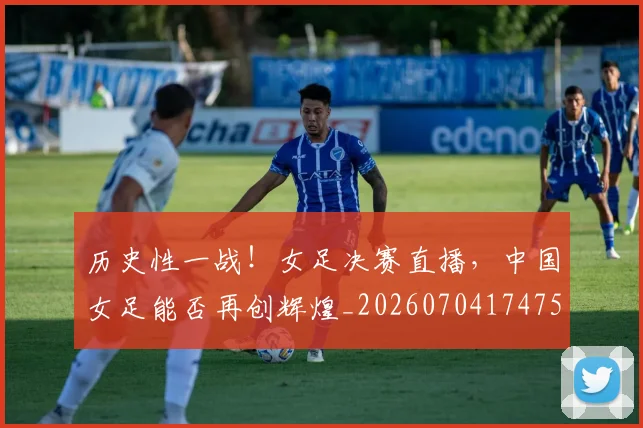 历史性一战！女足决赛直播，中国女足能否再创辉煌_20260704174752