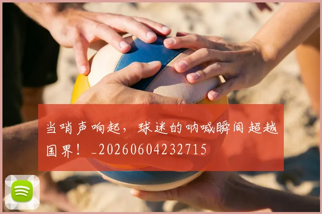 当哨声响起，球迷的呐喊瞬间超越国界！_20260604232715
