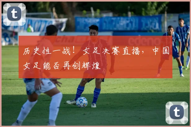 历史性一战！女足决赛直播，中国女足能否再创辉煌