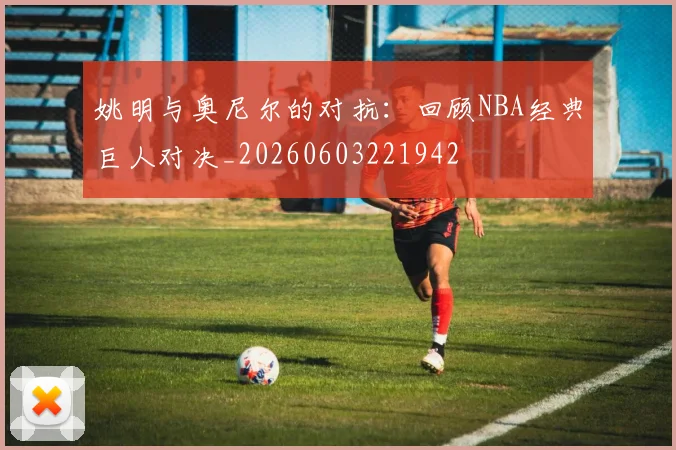姚明与奥尼尔的对抗：回顾NBA经典巨人对决_20260603221942