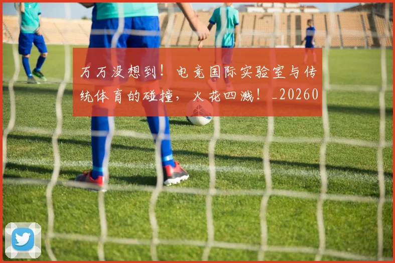万万没想到!电竞国际实验室与传统体育的碰撞,火花四溅!_20260530144213
