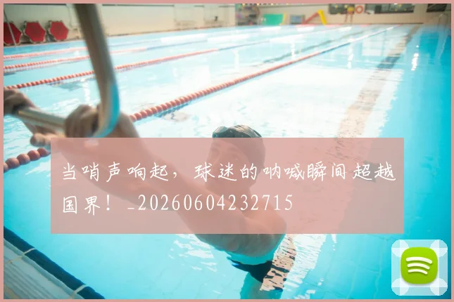 当哨声响起,球迷的呐喊瞬间超越国界!_20260604232715