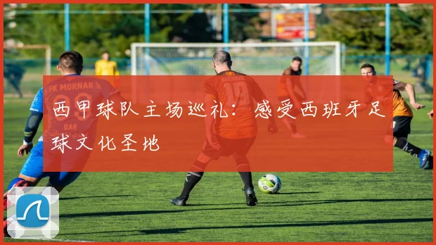 西甲球队主场巡礼：感受西班牙足球文化圣地
