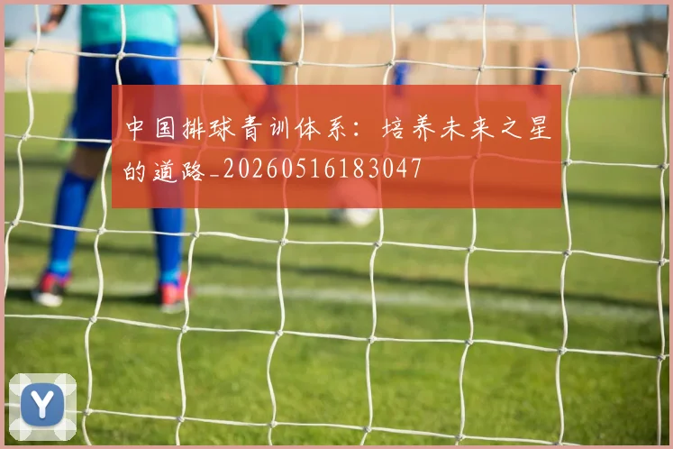 中国排球青训体系：培养未来之星的道路_20260516183047