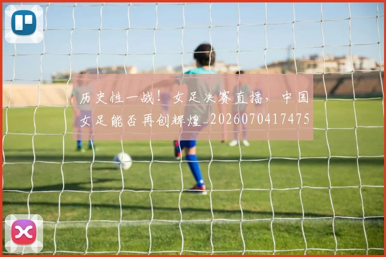 历史性一战！女足决赛直播，中国女足能否再创辉煌_20260704174752