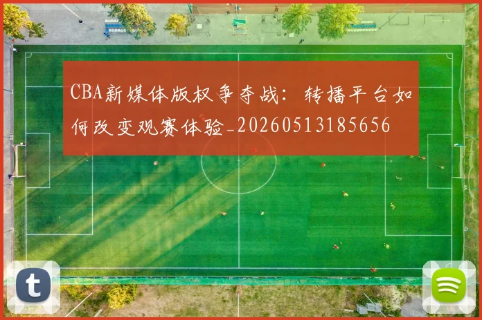 CBA新媒体版权争夺战：转播平台如何改变观赛体验_20260513185656
