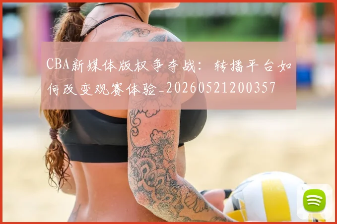 CBA新媒体版权争夺战:转播平台如何改变观赛体验_20260521200357