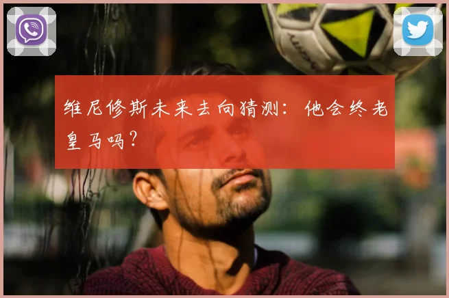 维尼修斯未来去向猜测:他会终老皇马吗?