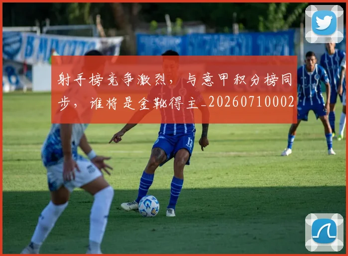 射手榜竞争激烈,与意甲积分榜同步,谁将是金靴得主_20260710002618