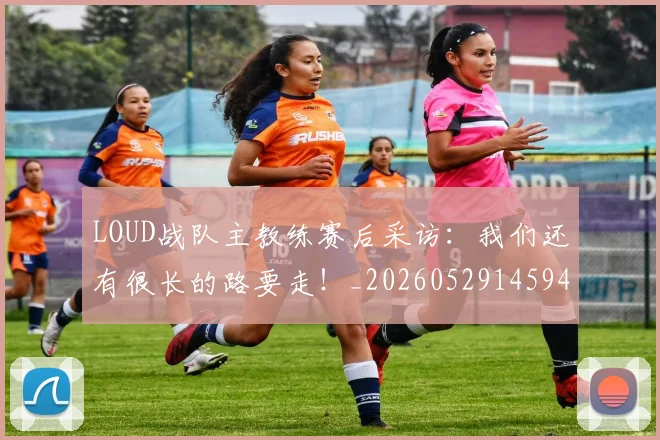 LOUD战队主教练赛后采访:我们还有很长的路要走!_20260529145942